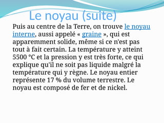 Le noyau (suite)
Puis au centre de la Terre, on trouve le noyau
interne, aussi appelé « graine », qui est
apparemment solide, même si ce n'est pas
tout à fait certain. La température y atteint
5500 °C et la pression y est très forte, ce qui
explique qu'il ne soit pas liquide malgré la
température qui y règne. Le noyau entier
représente 17 % du volume terrestre. Le
noyau est composé de fer et de nickel.
 