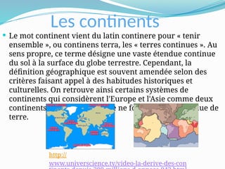 Les continents
 Le mot continent vient du latin continere pour « tenir
ensemble », ou continens terra, les « terres continues ». Au
sens propre, ce terme désigne une vaste étendue continue
du sol à la surface du globe terrestre. Cependant, la
définition géographique est souvent amendée selon des
critères faisant appel à des habitudes historiques et
culturelles. On retrouve ainsi certains systèmes de
continents qui considèrent l'Europe et l'Asie comme deux
continents, alors que l'Eurasie ne forme qu'une étendue de
terre.
http://
www.universcience.tv/video-la-derive-des-con
 