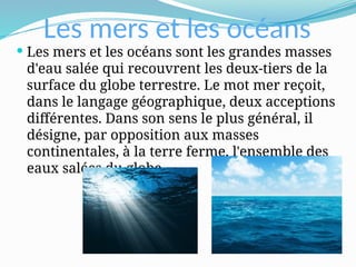 Les mers et les océans
 Les mers et les océans sont les grandes masses
d'eau salée qui recouvrent les deux-tiers de la
surface du globe terrestre. Le mot mer reçoit,
dans le langage géographique, deux acceptions
différentes. Dans son sens le plus général, il
désigne, par opposition aux masses
continentales, à la terre ferme, l'ensemble des
eaux salées du globe.
 
