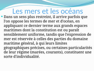 Les mers et les océans
 Dans un sens plus restreint, il arrive parfois que
l'on oppose les termes de mer et d'océan, en
appliquant ce dernier terme aux grands espaces
maritimes dont la constitution est ou paraît
sensiblement uniforme, tandis que l'expression de
mer est réservée à celles des parties du domaine
maritime général, à qui leurs limites
géographiques précises, ou certaines particularités
de leur régime (marées, courants), constituent une
sorte d'individualité.
 