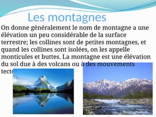 Les montagnes
On donne généralement le nom de montagne a une
élévation un peu considérable de la surface
terrestre; les collines sont de petites montagnes, et
quand les collines sont isolées, on les appelle
monticules et buttes. La montagne est une élévation
du sol due à des volcans ou à des mouvements
tectoniques.
 