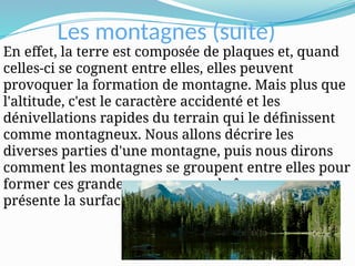 Les montagnes (suite)
En effet, la terre est composée de plaques et, quand
celles-ci se cognent entre elles, elles peuvent
provoquer la formation de montagne. Mais plus que
l'altitude, c'est le caractère accidenté et les
dénivellations rapides du terrain qui le définissent
comme montagneux. Nous allons décrire les
diverses parties d'une montagne, puis nous dirons
comment les montagnes se groupent entre elles pour
former ces grandes masses, ces chaînes, que nous
présente la surface du globe.
 