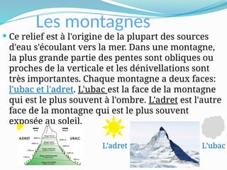 Les montagnes
 Ce relief est à l'origine de la plupart des sources
d'eau s'écoulant vers la mer. Dans une montagne,
la plus grande partie des pentes sont obliques ou
proches de la verticale et les dénivellations sont
très importantes. Chaque montagne a deux faces:
l'ubac et l'adret. L'ubac est la face de la montagne
qui est le plus souvent à l'ombre. L'adret est l'autre
face de la montagne qui est le plus souvent
exposée au soleil.
L’ubac
L’adret
 