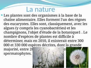 La nature
 Les plantes sont des organismes à la base de la
chaîne alimentaire. Elles forment l'un des règnes
des eucaryotes. Elles sont, classiquement, avec les
algues (y compris les cyanobactéries) et les
champignons, l'objet d'étude de la botanique1 . Le
nombre d'espèces de plantes est difficile à
déterminer, mais en 2010, il existerait entre 300
000 et 330 000 espèces décrites, dont la grande
majorité, entre 260 000 et 290 000, seraient
spermatophytes.
 
