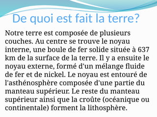 De quoi est fait la terre?
Notre terre est composée de plusieurs
couches. Au centre se trouve le noyau
interne, une boule de fer solide située à 637
km de la surface de la terre. Il y a ensuite le
noyau externe, formé d'un mélange fluide
de fer et de nickel. Le noyau est entouré de
l'asthénosphère composée d'une partie du
manteau supérieur. Le reste du manteau
supérieur ainsi que la croûte (océanique ou
continentale) forment la lithosphère.
 