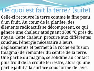 De quoi est fait la terre? (suite)
Celle-ci recouvre la terre comme la fine peau
d'un fruit. Au cœur de la planète, des
éléments radioactifs se décomposent, ce qui
génère une chaleur atteignant 3000 °C près du
noyau. Cette chaleur procure aux différentes
couches, l'énergie nécessaire à leurs
déplacements et permet à la roche en fusion
(magma) de remonter du centre de la terre.
Une partie du magma, se solidifie au contact
plus froid de la croûte terrestre, alors qu'une
partie jaillit à la surface sous forme de lave.
 