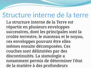 Structure interne de la terre
La structure interne de la Terre est
répartie en plusieurs enveloppes
successives, dont les principales sont la
croûte terrestre, le manteau et le noyau,
ces enveloppes pouvant être elles
mêmes ensuite décomposées. Ces
couches sont délimitées par des
discontinuités. La sismologie a
notamment permis de déterminer l'état
de la matière à des profondeurs
 