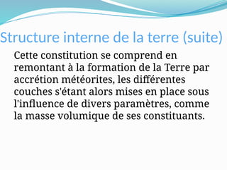 Structure interne de la terre (suite)
Cette constitution se comprend en
remontant à la formation de la Terre par
accrétion météorites, les différentes
couches s'étant alors mises en place sous
l'influence de divers paramètres, comme
la masse volumique de ses constituants.
 