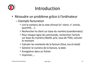 Introduction 
• Résoudre un problème grâce à l’ordinateur 
– Exemple facturation 
• Lire le contenu de la note d’envoi (n° client, n° article, 
quantité, …) 
• Rechercher le client sur base du numéro (coordonnées) 
• Pour chaque ligne de commande, rechercher l’article 
sur base du numéro (libellé, prix, taux de TVA), calculer 
le montant 
• Calculer les montants de la facture (htva, tva et total) 
• Générer le numéro de la facture, la date 
• Enregistrer dans un fichier 
• Imprimer, … 
Structure des ordinateurs 2014-2015 12 
 