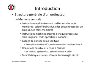 Introduction 
• Structure générale d’un ordinateur 
– Mémoire centrale 
• Instructions et données sont codées sur des mots 
mémoires : selon l’ordinateur, elles peuvent occuper un 
ou plusieurs mots mémoires 
• Instructions machines propres à chaque processeur 
mais toujours : code opération + données 
• Codage de donnée selon son type : 
– Exemple : caractère ASCII, entier conversion simple en base 2 
• Opérations possibles : lecture / écriture 
– En réalité 2 opérations : 1 définir l’adresse + 2 r/w 
• Caractéristiques : temps d’accès, technologie et coût 
Structure des ordinateurs 2014-2015 16 
 