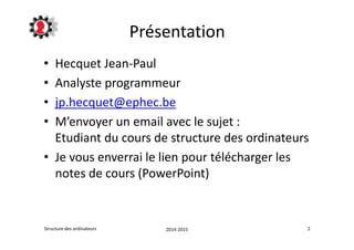 Présentation 
• Hecquet Jean-Paul 
• Analyste programmeur 
• jp.hecquet@ephec.be 
• M’envoyer un email avec le sujet : 
Etudiant du cours de structure des ordinateurs 
• Je vous enverrai le lien pour télécharger les 
notes de cours (PowerPoint) 
Structure des ordinateurs 2014-2015 2 
 