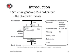 Introduction 
• Structure générale d’un ordinateur 
– Bus et mémoire centrale 
Alain Cazes et Joëlle Delacroix, Architecture des machines et des systèmes informatiques, 3° édition DUNOD, 2008 
Structure des ordinateurs 2014-2015 21 
 