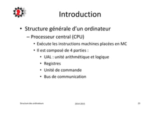 Introduction 
• Structure générale d’un ordinateur 
– Processeur central (CPU) 
• Exécute les instructions machines placées en MC 
• Il est composé de 4 parties : 
• UAL : unité arithmétique et logique 
• Registres 
• Unité de commande 
• Bus de communication 
Structure des ordinateurs 2014-2015 23 
 