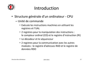 Introduction 
• Structure générale d’un ordinateur - CPU 
– Unité de commande 
• Exécute les instructions machines en utilisant les 
registres et l’UAL 
• 2 registres pour la manipulation des instructions : 
le compteur ordinal (CO) et le registre d’instruction (RI) 
• Le décodeur et le séquenceur 
• 2 registres pour la communication avec les autres 
modules : le registre d’adresses RAD et le registre de 
données RDO 
Structure des ordinateurs 2014-2015 27 
 