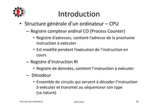 Introduction 
• Structure générale d’un ordinateur – CPU 
– Registre compteur ordinal CO (Process Counter) 
• Registre d’adresses, contient l’adresse de la prochaine 
instruction à exécuter 
• Est modifié pendant l’exécution de l’instruction en 
cours 
– Registre d’instruction RI 
• Registre de données, contient l’instruction à exécuter 
– Décodeur 
• Ensemble de circuits qui servent à décoder l’instruction 
à exécuter et transmet au séquenceur son type 
(sa nature) 
Structure des ordinateurs 2014-2015 28 
 