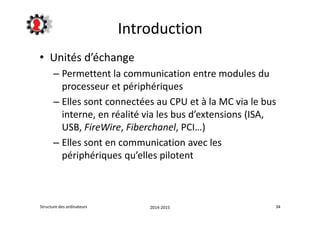 Introduction 
• Unités d’échange 
– Permettent la communication entre modules du 
processeur et périphériques 
– Elles sont connectées au CPU et à la MC via le bus 
interne, en réalité via les bus d’extensions (ISA, 
USB, FireWire, Fiberchanel, PCI…) 
– Elles sont en communication avec les 
périphériques qu’elles pilotent 
Structure des ordinateurs 2014-2015 34 
 