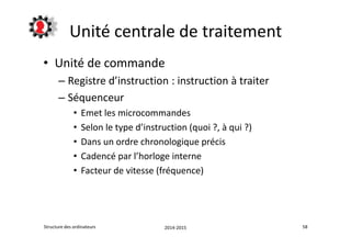 Unité centrale de traitement 
• Unité de commande 
– Registre d’instruction : instruction à traiter 
– Séquenceur 
• Emet les microcommandes 
• Selon le type d’instruction (quoi ?, à qui ?) 
• Dans un ordre chronologique précis 
• Cadencé par l’horloge interne 
• Facteur de vitesse (fréquence) 
Structure des ordinateurs 2014-2015 58 
 