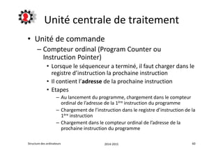 Unité centrale de traitement 
• Unité de commande 
– Compteur ordinal (Program Counter ou 
Instruction Pointer) 
• Lorsque le séquenceur a terminé, il faut charger dans le 
registre d’instruction la prochaine instruction 
• Il contient l’adresse de la prochaine instruction 
• Etapes 
– Au lancement du programme, chargement dans le compteur 
ordinal de l’adresse de la 1ère instruction du programme 
– Chargement de l’instruction dans le registre d’instruction de la 
1ère instruction 
– Chargement dans le compteur ordinal de l’adresse de la 
prochaine instruction du programme 
Structure des ordinateurs 2014-2015 60 
 