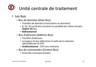 Unité centrale de traitement 
• Les bus 
– Bus de données (Data Bus) 
• Transfert de données (instructions ou données) 
• 8, 16, 32 ou 64 bits circulent en parallèle (en même temps) : 
largeur du bus 
• Bidirectionnel 
– Bus d’adresses (Address Bus) 
• Transfert d’adresses 
• La largeur du bus détermine la taille de la mémoire 
adressable par le CPU 
• Unidirectionnel : CPU vers mémoire 
– Bus de commandes (Control Bus) 
• Envoi des microcommandes 
Structure des ordinateurs 2014-2015 64 
 