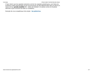 31/01/2020 STRUCTURE ET DEFINITION DES VIRUS
www.microbes-edu.org/etudiant/virus.html 5/11
Il faut retenir que les capsides tubulaires comme les capsides polyédriques, sont faites de
protéines virales polymérisées et que ces structures ont été sélectionnées dans la nature en
raison de leur grande stabilité (Ex : ballon de football à 12 pièces noires et 20 pièces
blanches a pour structure de base un icosaèdre).
Exemple de virus icosaédrique très simple : les poliovirus.
 