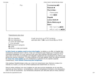 31/01/2020 STRUCTURE ET DEFINITION DES VIRUS
www.microbes-edu.org/etudiant/virus.html 8/11
Le fait d'avoir un péplos rend le virus très fragile. Le péplos a, en effet, la fragilité des
membranes cellulaires dont il dérive. C'est une membrane aussi fragile que n'importe quelle
membrane biologique. Un virus, quel qu'il soit, pour être infectant doit être entier. Or, il y a
deux sites où les virus à enveloppe vont dégrader rapidement leur enveloppe et du même coup
perdre leur pouvoir infectieux : le milieu extérieur et le tube digestif. Dans ces mêmes endroits
les virus nus, sans péplos qui ont simplement un génome et une capside (capside
icosaédrique), vont résister beaucoup plus longtemps.
Cela explique l'épidémiologie virale, qui a trait à la transmission des infections virales d'un
individu à un autre. Le virus de la fièvre aphteuse est évidemment un virus nu.
Dans le milieu extérieur, les virus à péplos ne vont pas survivre longtemps car ils vont être
inactivés par deux facteurs : la température, même la température ordinaire, et la dessication.
Cela n'a rien de surprenant : les membranes cellulaires sont détruites dans le milieu extérieur
 