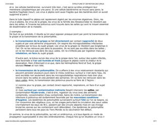 31/01/2020 STRUCTURE ET DEFINITION DES VIRUS
www.microbes-edu.org/etudiant/virus.html 9/11
et si les cellules bactériennes survivent très bien, c'est parce qu'elles protègent leur
membrane cytoplasmique par une paroi. Si une cellule bactérienne se trouve sans paroi, la
bactérie fragilisée meurt. Les virus à péplos sont aussi fragiles que des bactéries dont on aurait
supprimé la paroi !
Dans le tube digestif le péplos est rapidement digéré par les enzymes digestives. Donc, les
virus à péplos, les virus de la grippe, les virus de la famille des Herpesviridae ne résistent pas
dans les selles. A l'inverse les poliovirus sont trouvés dans les selles qui sont le moyen essentiel
de dissémination de la maladie.
2 exemples :
De tout ce qui précède, il résulte qu'on peut opposer presque point par point la transmission de
la grippe et la transmission de la poliomyélite.
la transmission de la grippe se fait directement par contact rapproché de deux
sujets et par voie aérienne uniquement. On respire les microgouttelettes infectantes
projetées par la toux du sujet grippé. Les virus de la grippe ne résistent pas longtemps à
l'air. On ne les retrouve pas dans la poussière. Ils ne sont pas excrétés dans les selles ;
on ne les retrouve pas dans les eaux usées. On ne s'infecte pas par ingestion mais par
inhalation, en face du sujet grippé.
D'autre part, la brève survie des virus de la grippe dans l'air, autour des sujets infectés,
sera favorisée si l'air est humide et froid puisque le péplos craint la chaleur et la
dessication. Rien d'étonnant à ce que, dans les hémisphères Nord et Sud, la grippe
sévisse l'hiver et non l'été.
la transmission de la poliomyélite. On a affaire à des virus relativement résistants qui
peuvent persister plusieurs jours dans le milieu extérieur, surtout si c'est dans l'eau. Ils
sont excrétés non seulement dans les microgouttelettes respiratoires mais bien plus
encore dans les selles et cela pendant des semaines. On va donc les retrouver dans les
eaux usées. Ainsi, la transmission des poliovirus pourra se faire de 2 façons :
1/ comme pour la grippe, par contact direct rapproché, respiratoire, en face d'un sujet
infecté ;
2/ mais surtout par contamination indirecte faisant intervenir les selles, par
contamination fécale-orale, c'est-à-dire, ingestion du virus avec des aliments
contaminés, consommation d'eau contaminée, bains de rivière. La transmission des
infections à poliovirus est évidemment favorisée par les mauvaises conditions
d'hygiène. Les épidémies de poliomyélite survenaient surtout l'été où l'on se baigne, où
l'on consomme des végétaux crus, où les orages perturbent la circulation des eaux usées
(normalement les eaux de W.C. passent par des circuits séparés mais en cas d'orage
brutal les vannes qui les contiennent sont débordées). Ces épidémies de poliomyélite
persistent dans tous les pays du Tiers Monde où la vaccination fait défaut.
En somme, le virus de la poliomyélite, qui est un entérovirus, a à tous égards un mode de
propagation superposable à celui des entérobactéries. Chaque fois qu'on étudiera un virus il
 