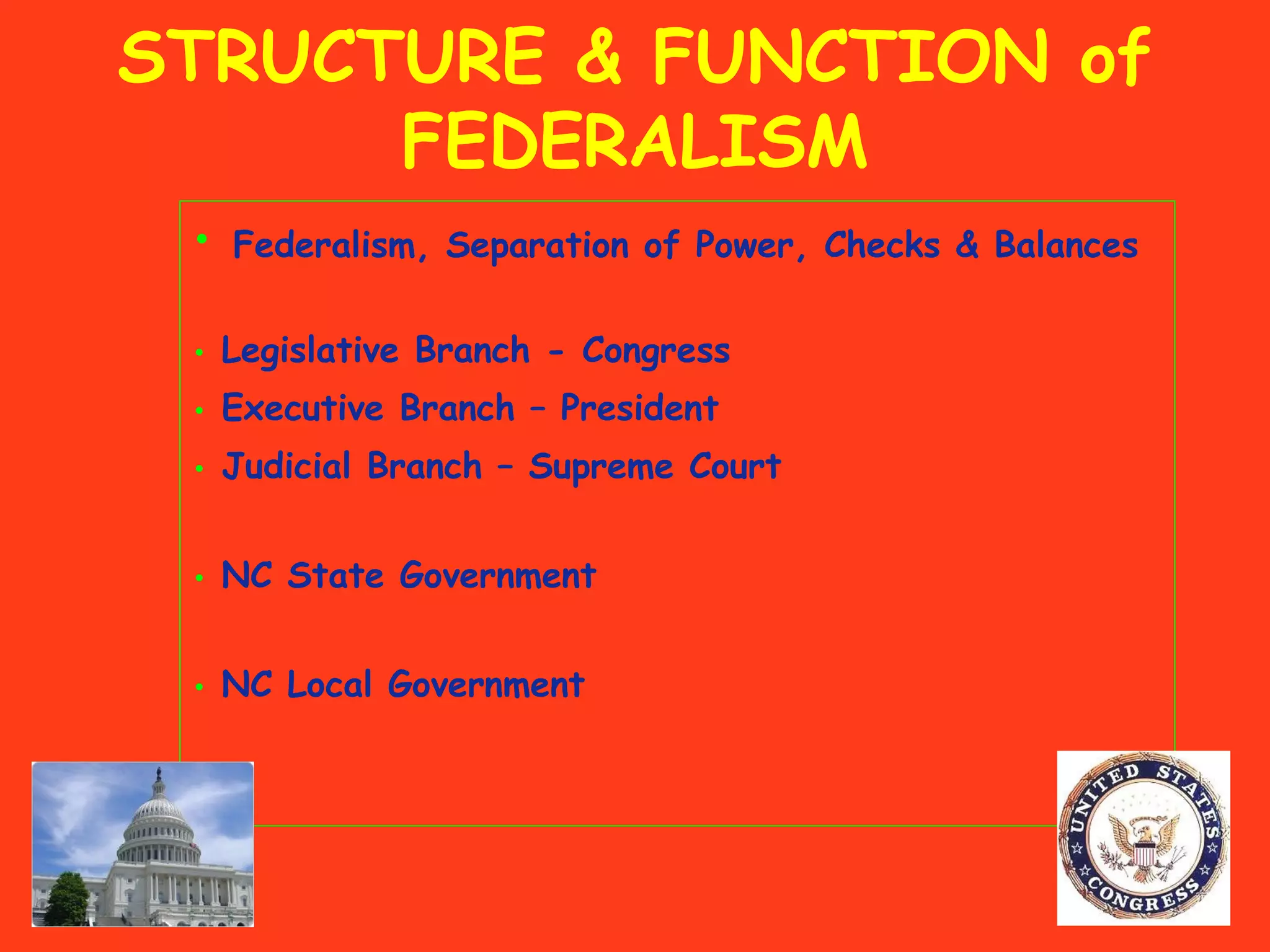 STRUCTURE & FUNCTION of
FEDERALISM
• Federalism, Separation of Power, Checks & Balances
• Legislative Branch - Congress
• Executive Branch – President
• Judicial Branch – Supreme Court
• NC State Government
• NC Local Government
 