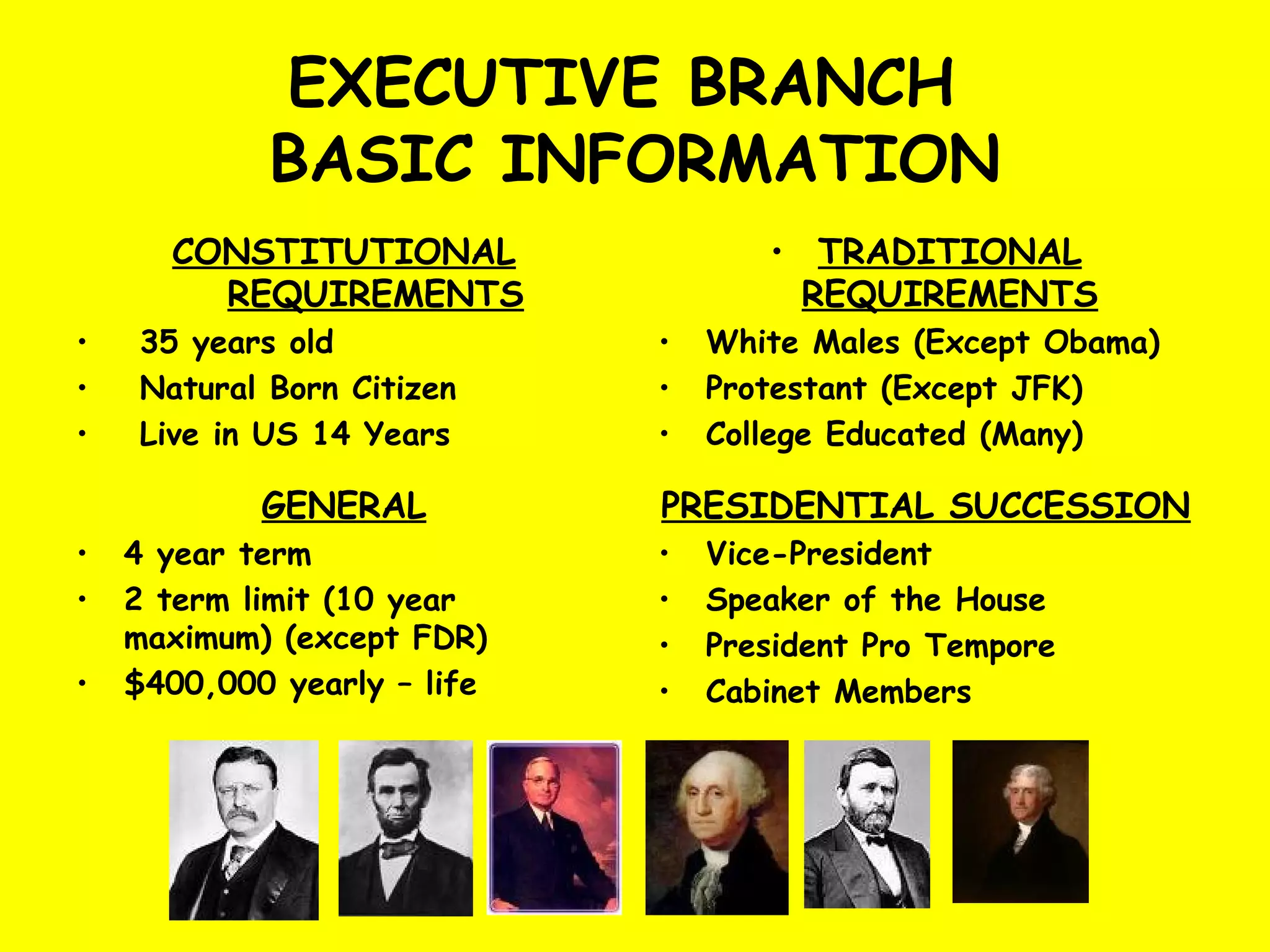 EXECUTIVE BRANCH
BASIC INFORMATION
CONSTITUTIONAL
REQUIREMENTS
• 35 years old
• Natural Born Citizen
• Live in US 14 Years
• TRADITIONAL
REQUIREMENTS
• White Males (Except Obama)
• Protestant (Except JFK)
• College Educated (Many)
GENERAL
• 4 year term
• 2 term limit (10 year
maximum) (except FDR)
• $400,000 yearly – life
PRESIDENTIAL SUCCESSION
• Vice-President
• Speaker of the House
• President Pro Tempore
• Cabinet Members
 