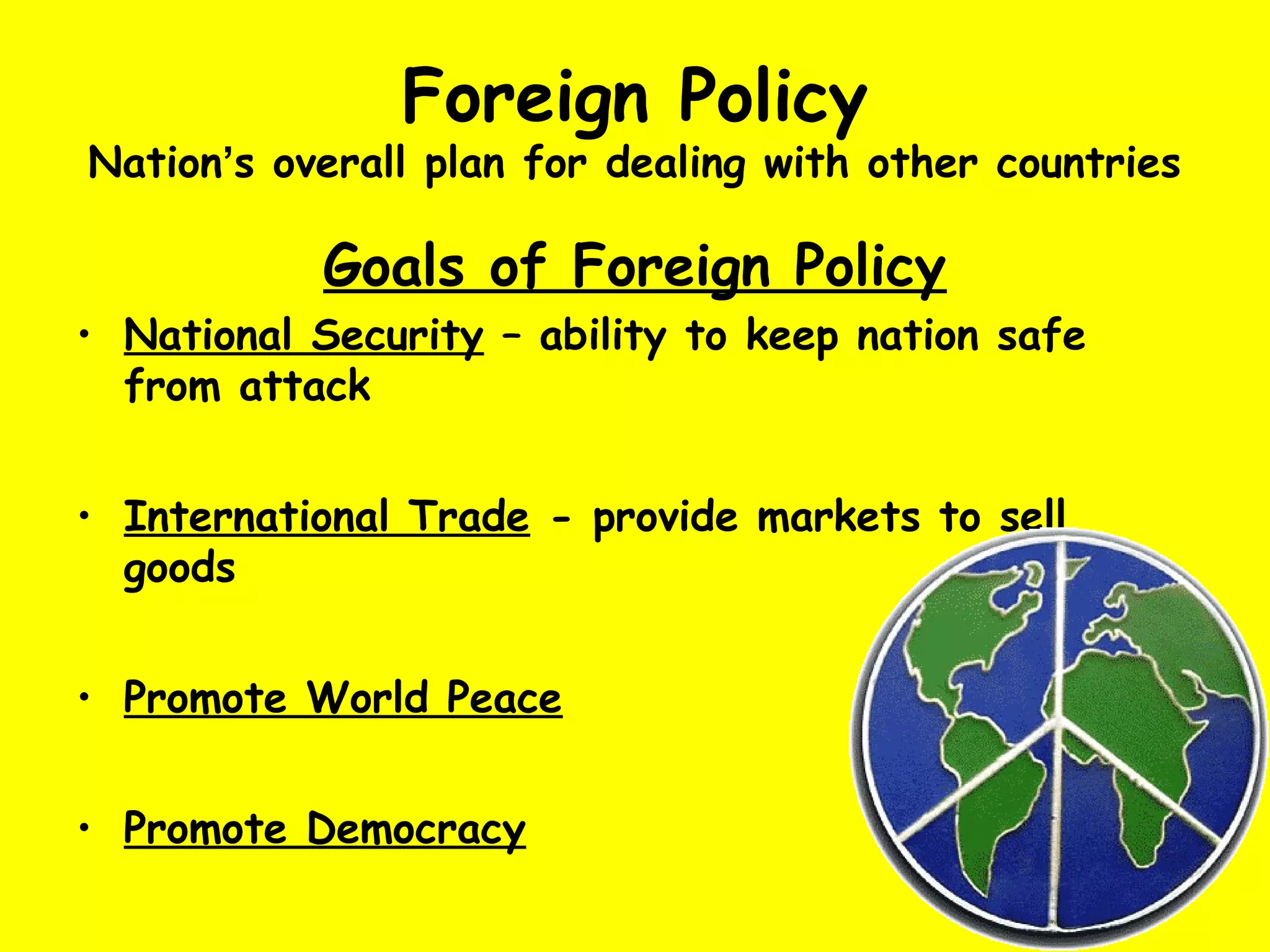 Foreign Policy
Nation’s overall plan for dealing with other countries
Goals of Foreign Policy
• National Security – ability to keep nation safe
from attack
• International Trade - provide markets to sell
goods
• Promote World Peace
• Promote Democracy
 