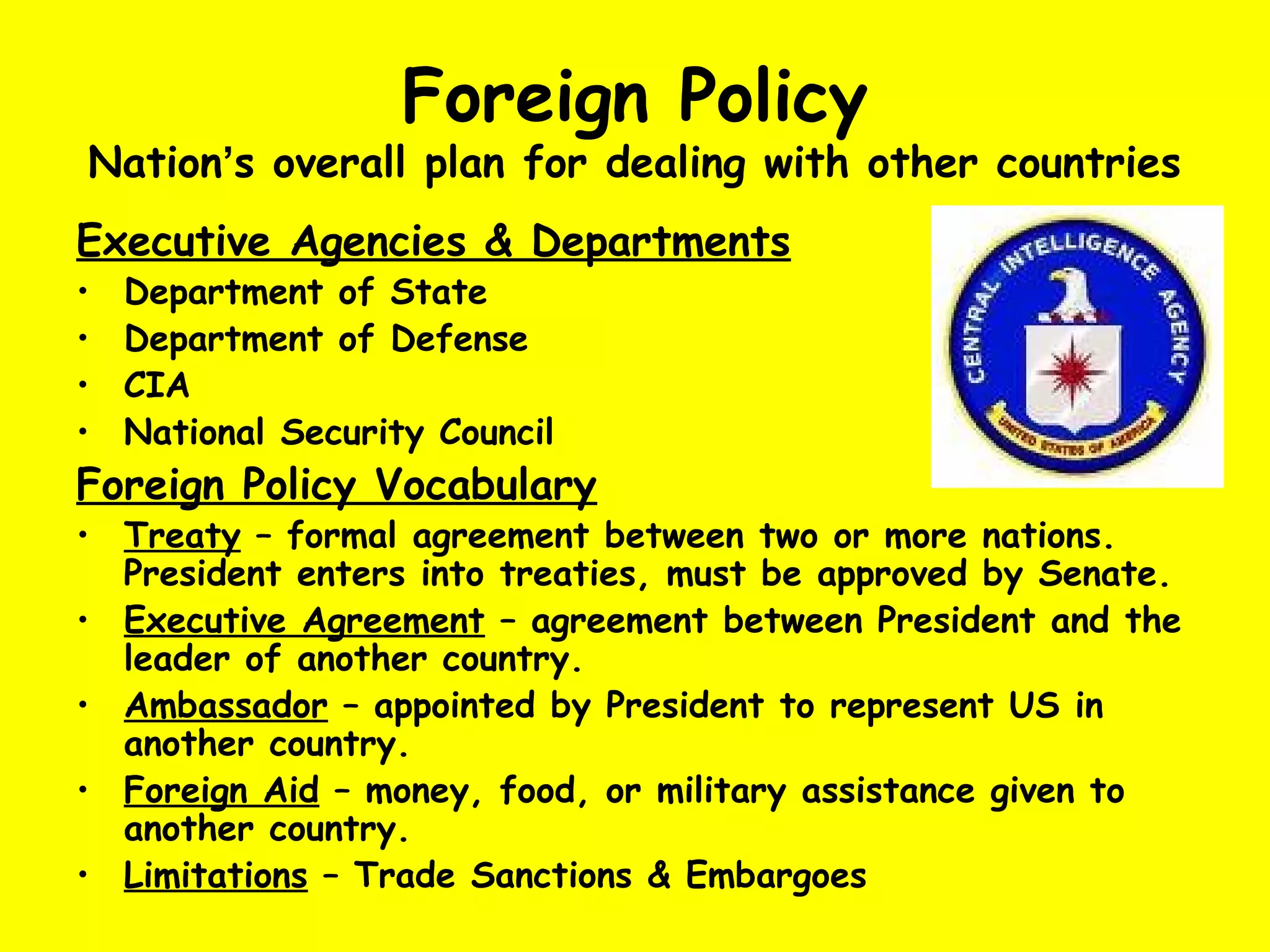 Foreign Policy
Nation’s overall plan for dealing with other countries
Executive Agencies & Departments
• Department of State
• Department of Defense
• CIA
• National Security Council
Foreign Policy Vocabulary
• Treaty – formal agreement between two or more nations.
President enters into treaties, must be approved by Senate.
• Executive Agreement – agreement between President and the
leader of another country.
• Ambassador – appointed by President to represent US in
another country.
• Foreign Aid – money, food, or military assistance given to
another country.
• Limitations – Trade Sanctions & Embargoes
 