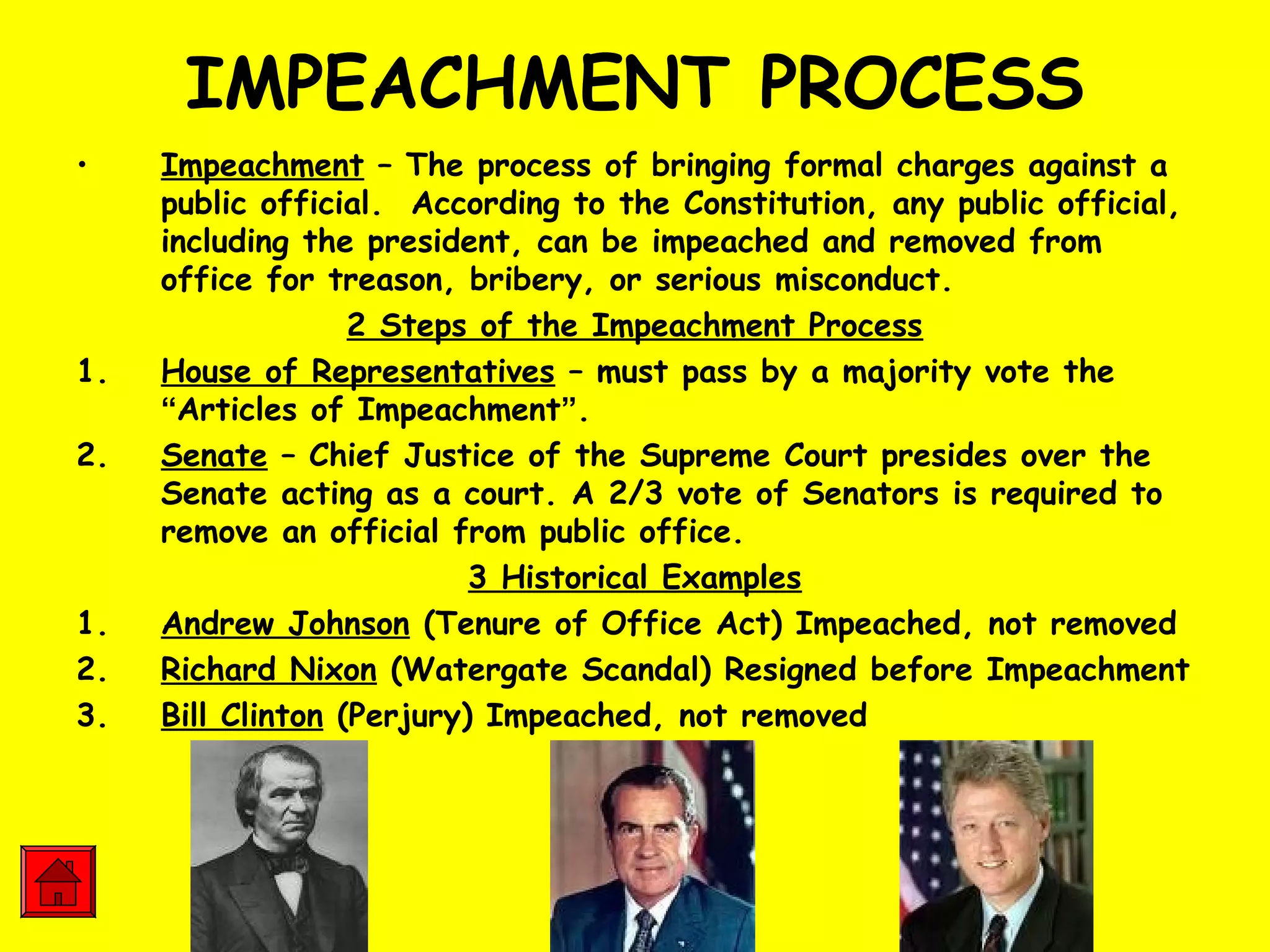 IMPEACHMENT PROCESS
• Impeachment – The process of bringing formal charges against a
public official. According to the Constitution, any public official,
including the president, can be impeached and removed from
office for treason, bribery, or serious misconduct.
2 Steps of the Impeachment Process
1. House of Representatives – must pass by a majority vote the
“Articles of Impeachment”.
2. Senate – Chief Justice of the Supreme Court presides over the
Senate acting as a court. A 2/3 vote of Senators is required to
remove an official from public office.
3 Historical Examples
1. Andrew Johnson (Tenure of Office Act) Impeached, not removed
2. Richard Nixon (Watergate Scandal) Resigned before Impeachment
3. Bill Clinton (Perjury) Impeached, not removed
 