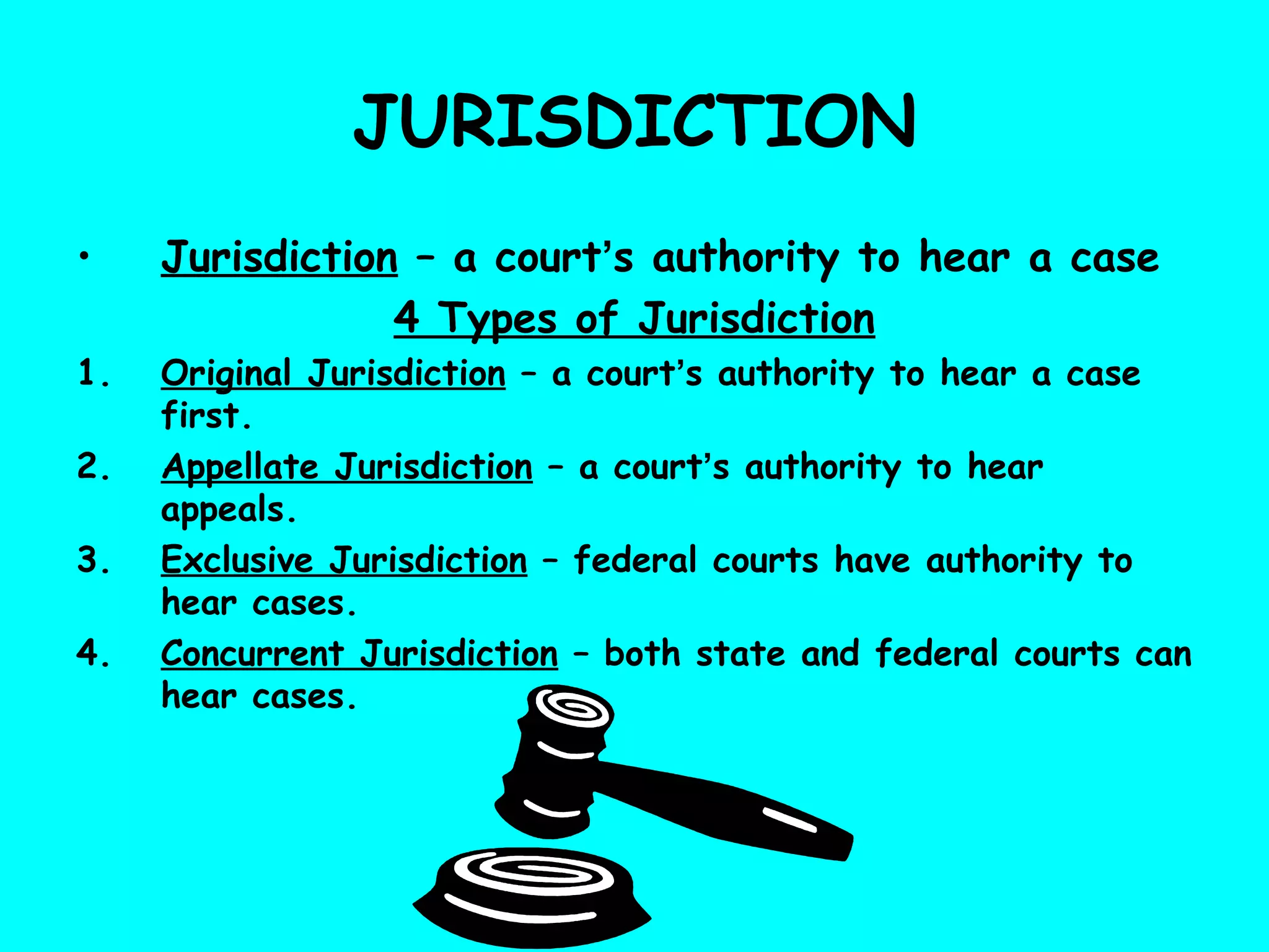 JURISDICTION
• Jurisdiction – a court’s authority to hear a case
4 Types of Jurisdiction
1. Original Jurisdiction – a court’s authority to hear a case
first.
2. Appellate Jurisdiction – a court’s authority to hear
appeals.
3. Exclusive Jurisdiction – federal courts have authority to
hear cases.
4. Concurrent Jurisdiction – both state and federal courts can
hear cases.
 