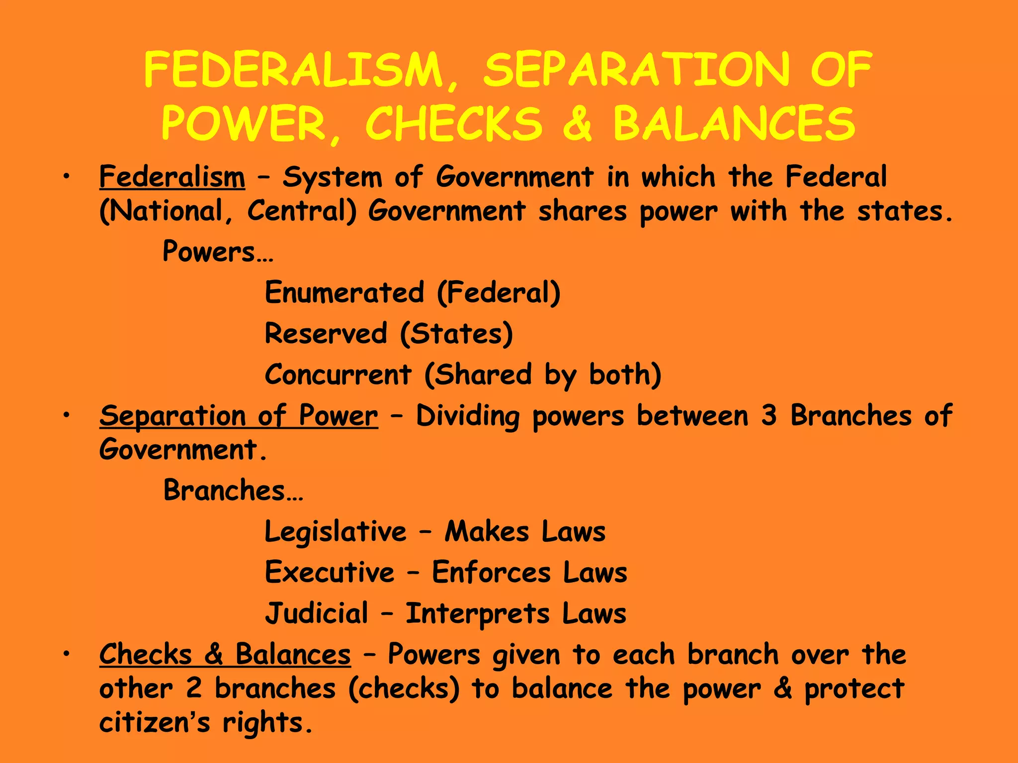 FEDERALISM, SEPARATION OF
POWER, CHECKS & BALANCES
• Federalism – System of Government in which the Federal
(National, Central) Government shares power with the states.
Powers…
Enumerated (Federal)
Reserved (States)
Concurrent (Shared by both)
• Separation of Power – Dividing powers between 3 Branches of
Government.
Branches…
Legislative – Makes Laws
Executive – Enforces Laws
Judicial – Interprets Laws
• Checks & Balances – Powers given to each branch over the
other 2 branches (checks) to balance the power & protect
citizen’s rights.
 