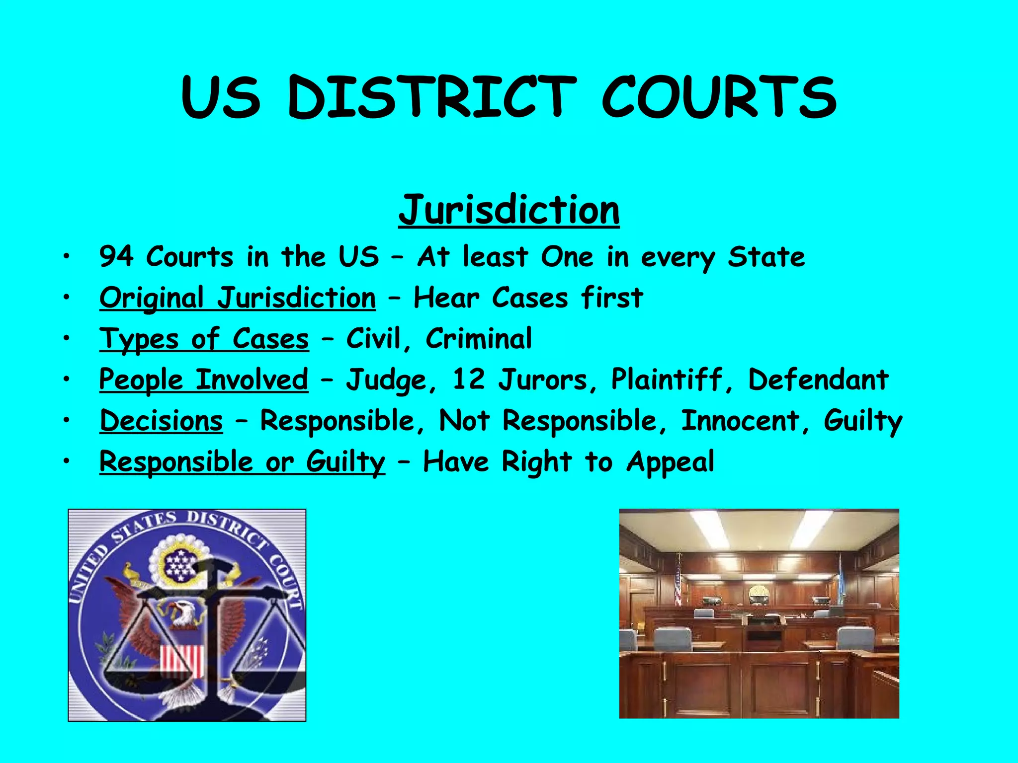 US DISTRICT COURTS
Jurisdiction
• 94 Courts in the US – At least One in every State
• Original Jurisdiction – Hear Cases first
• Types of Cases – Civil, Criminal
• People Involved – Judge, 12 Jurors, Plaintiff, Defendant
• Decisions – Responsible, Not Responsible, Innocent, Guilty
• Responsible or Guilty – Have Right to Appeal
 