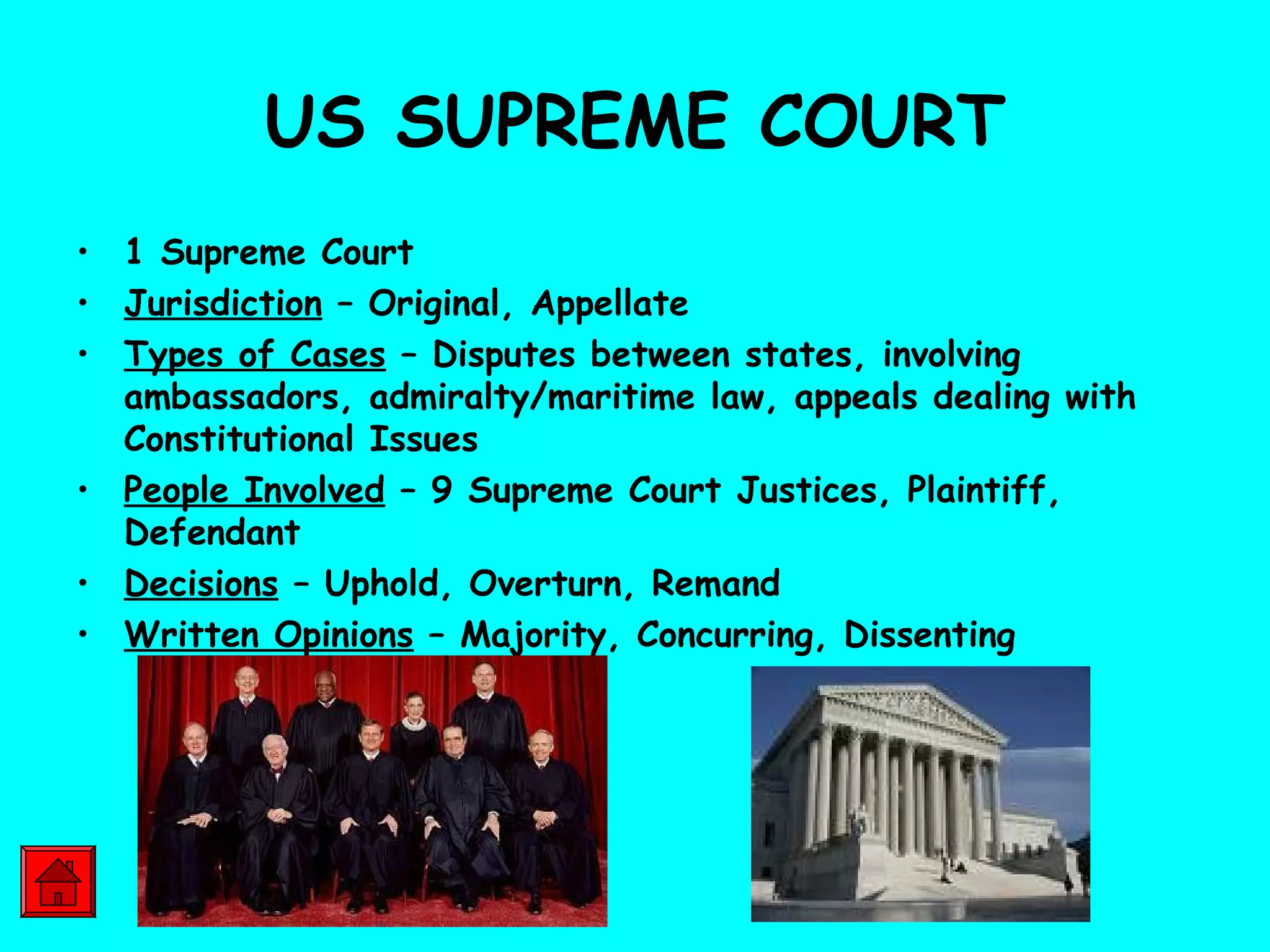 US SUPREME COURT
• 1 Supreme Court
• Jurisdiction – Original, Appellate
• Types of Cases – Disputes between states, involving
ambassadors, admiralty/maritime law, appeals dealing with
Constitutional Issues
• People Involved – 9 Supreme Court Justices, Plaintiff,
Defendant
• Decisions – Uphold, Overturn, Remand
• Written Opinions – Majority, Concurring, Dissenting
 