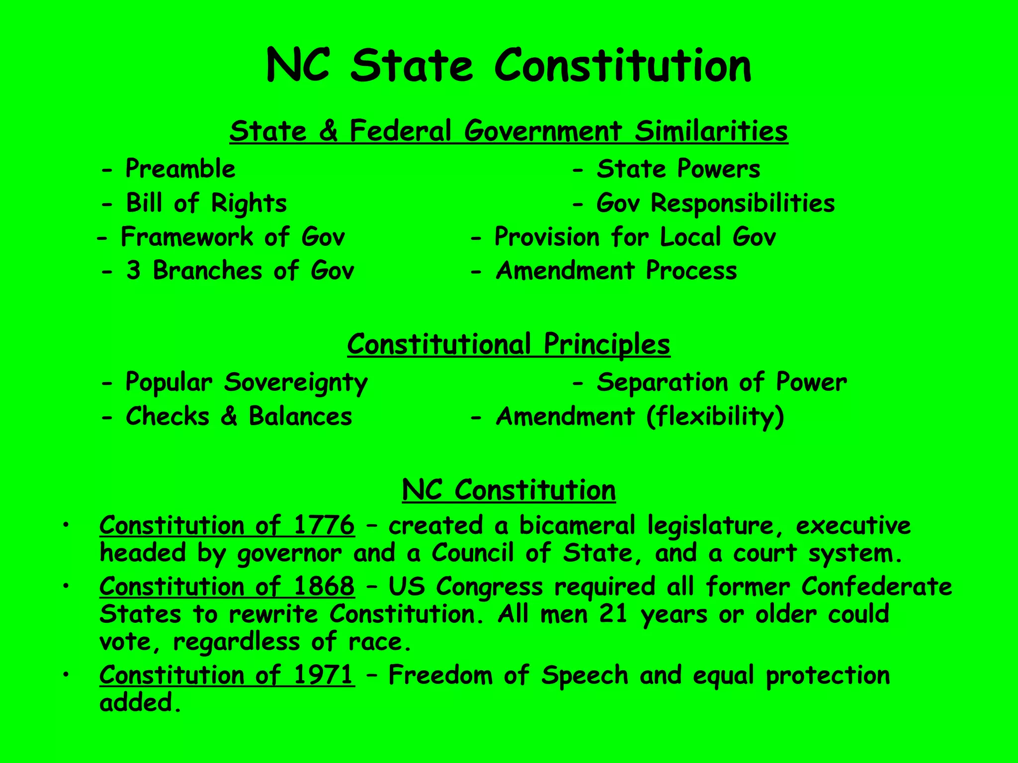 NC State Constitution
State & Federal Government Similarities
- Preamble - State Powers
- Bill of Rights - Gov Responsibilities
- Framework of Gov - Provision for Local Gov
- 3 Branches of Gov - Amendment Process
Constitutional Principles
- Popular Sovereignty - Separation of Power
- Checks & Balances - Amendment (flexibility)
NC Constitution
• Constitution of 1776 – created a bicameral legislature, executive
headed by governor and a Council of State, and a court system.
• Constitution of 1868 – US Congress required all former Confederate
States to rewrite Constitution. All men 21 years or older could
vote, regardless of race.
• Constitution of 1971 – Freedom of Speech and equal protection
added.
 