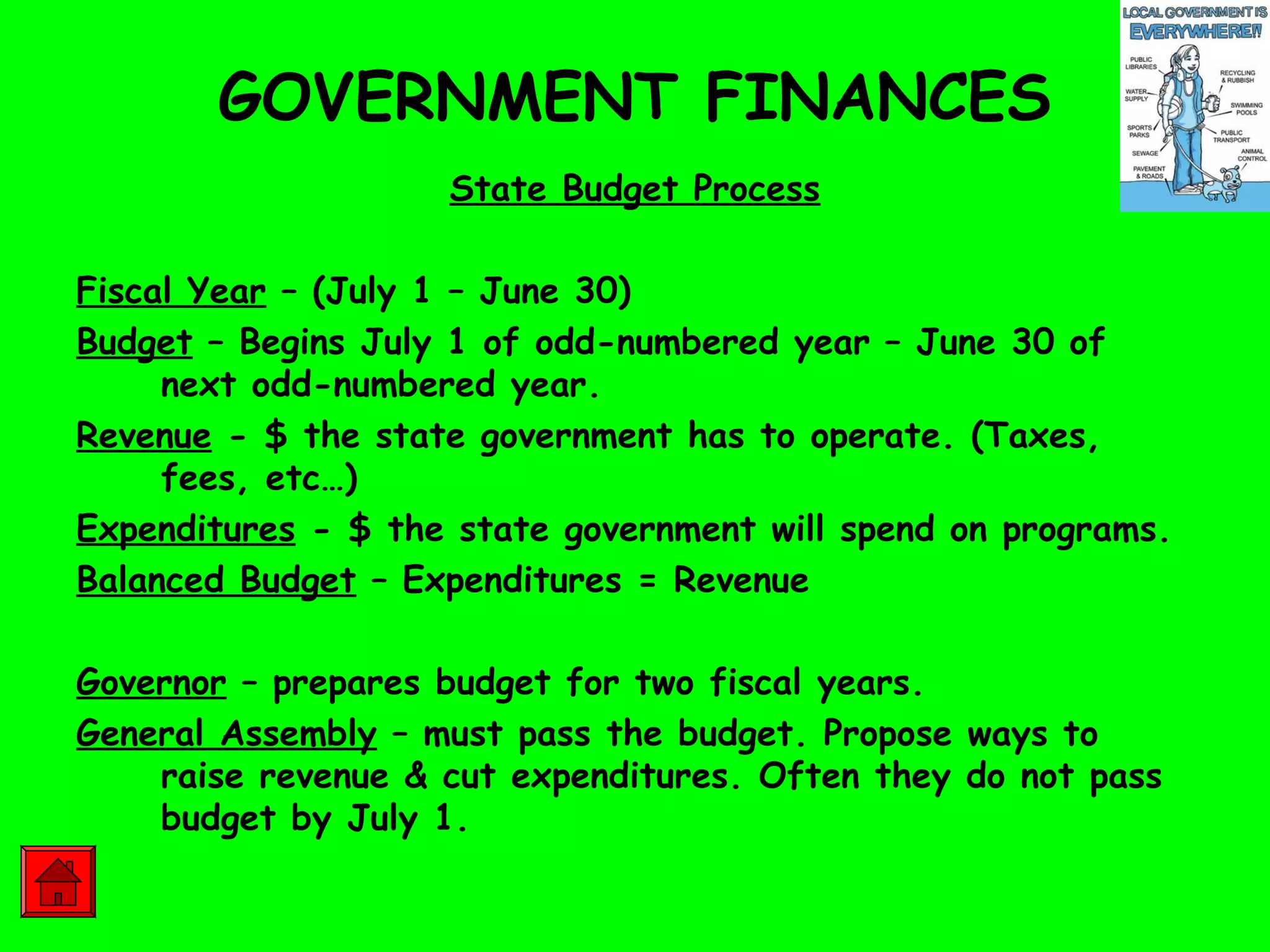GOVERNMENT FINANCES
State Budget Process
Fiscal Year – (July 1 – June 30)
Budget – Begins July 1 of odd-numbered year – June 30 of
next odd-numbered year.
Revenue - $ the state government has to operate. (Taxes,
fees, etc…)
Expenditures - $ the state government will spend on programs.
Balanced Budget – Expenditures = Revenue
Governor – prepares budget for two fiscal years.
General Assembly – must pass the budget. Propose ways to
raise revenue & cut expenditures. Often they do not pass
budget by July 1.
 