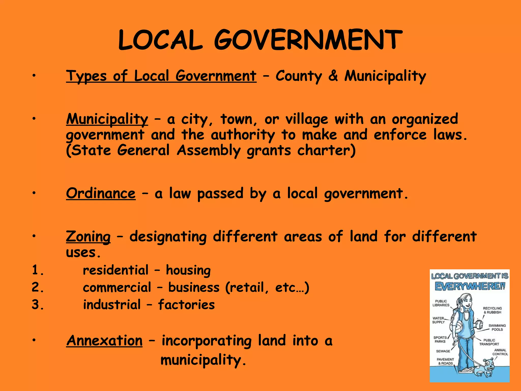 LOCAL GOVERNMENT
• Types of Local Government – County & Municipality
• Municipality – a city, town, or village with an organized
government and the authority to make and enforce laws.
(State General Assembly grants charter)
• Ordinance – a law passed by a local government.
• Zoning – designating different areas of land for different
uses.
1. residential – housing
2. commercial – business (retail, etc…)
3. industrial – factories
• Annexation – incorporating land into a
municipality.
 