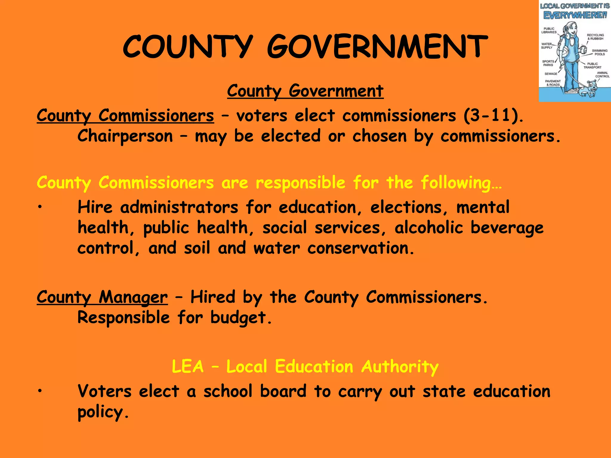 COUNTY GOVERNMENT
County Government
County Commissioners – voters elect commissioners (3-11).
Chairperson – may be elected or chosen by commissioners.
County Commissioners are responsible for the following…
• Hire administrators for education, elections, mental
health, public health, social services, alcoholic beverage
control, and soil and water conservation.
County Manager – Hired by the County Commissioners.
Responsible for budget.
LEA – Local Education Authority
• Voters elect a school board to carry out state education
policy.
 