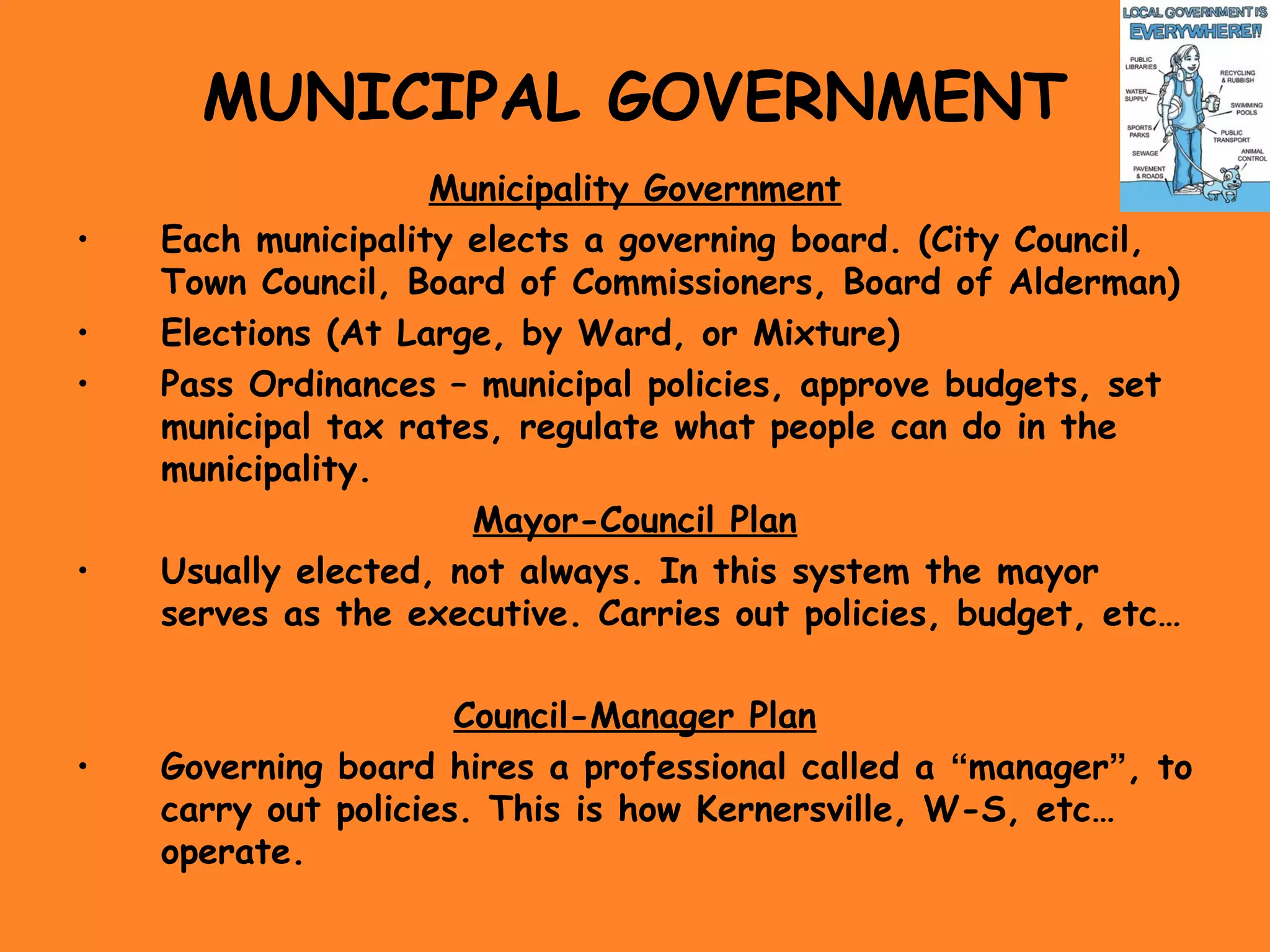 MUNICIPAL GOVERNMENT
Municipality Government
• Each municipality elects a governing board. (City Council,
Town Council, Board of Commissioners, Board of Alderman)
• Elections (At Large, by Ward, or Mixture)
• Pass Ordinances – municipal policies, approve budgets, set
municipal tax rates, regulate what people can do in the
municipality.
Mayor-Council Plan
• Usually elected, not always. In this system the mayor
serves as the executive. Carries out policies, budget, etc…
Council-Manager Plan
• Governing board hires a professional called a “manager”, to
carry out policies. This is how Kernersville, W-S, etc…
operate.
 