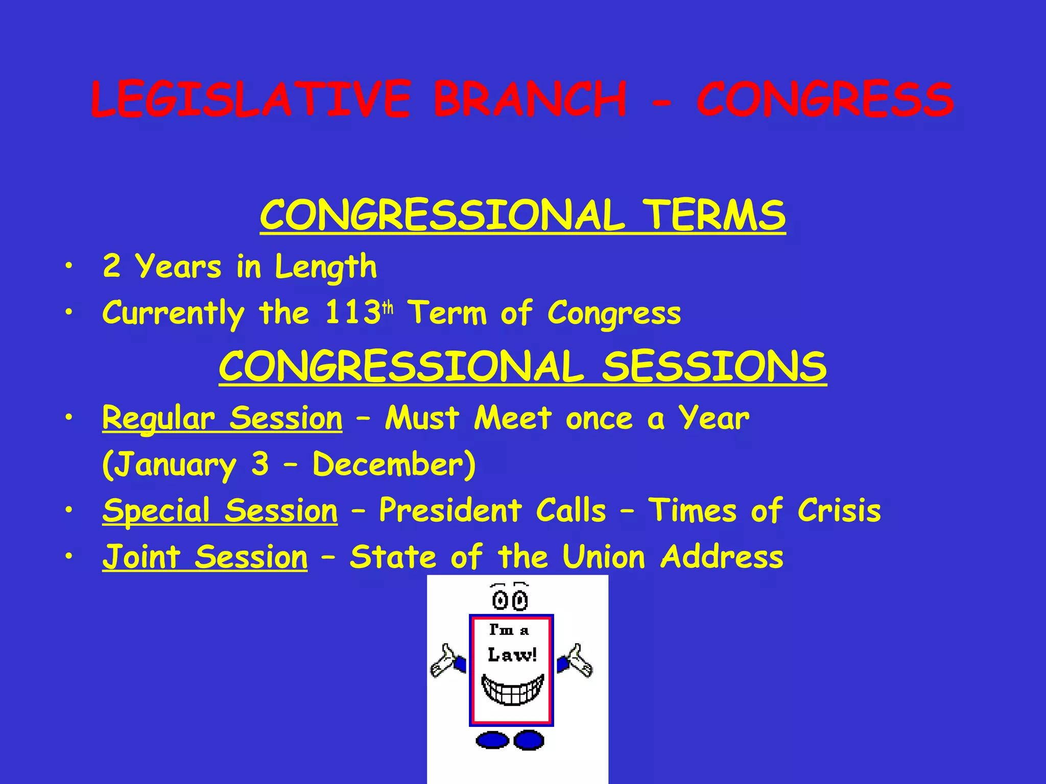 LEGISLATIVE BRANCH - CONGRESS
CONGRESSIONAL TERMS
• 2 Years in Length
• Currently the 113th
Term of Congress
CONGRESSIONAL SESSIONS
• Regular Session – Must Meet once a Year
(January 3 – December)
• Special Session – President Calls – Times of Crisis
• Joint Session – State of the Union Address
 