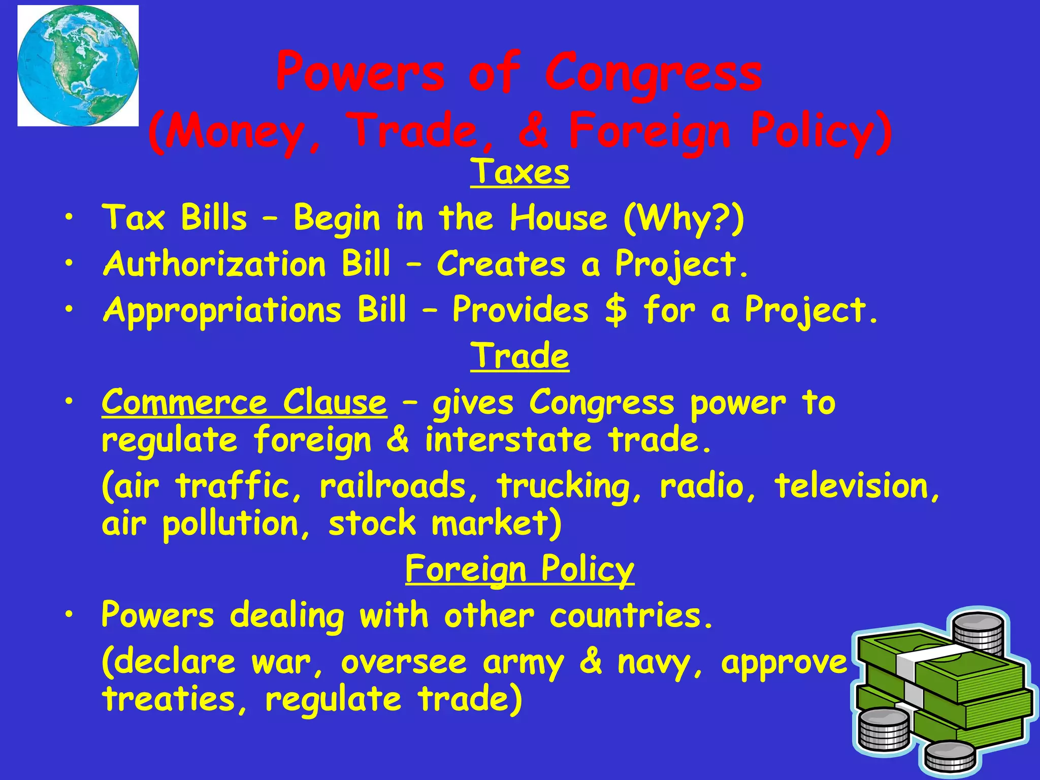 Powers of Congress
(Money, Trade, & Foreign Policy)
Taxes
• Tax Bills – Begin in the House (Why?)
• Authorization Bill – Creates a Project.
• Appropriations Bill – Provides $ for a Project.
Trade
• Commerce Clause – gives Congress power to
regulate foreign & interstate trade.
(air traffic, railroads, trucking, radio, television,
air pollution, stock market)
Foreign Policy
• Powers dealing with other countries.
(declare war, oversee army & navy, approve
treaties, regulate trade)
 