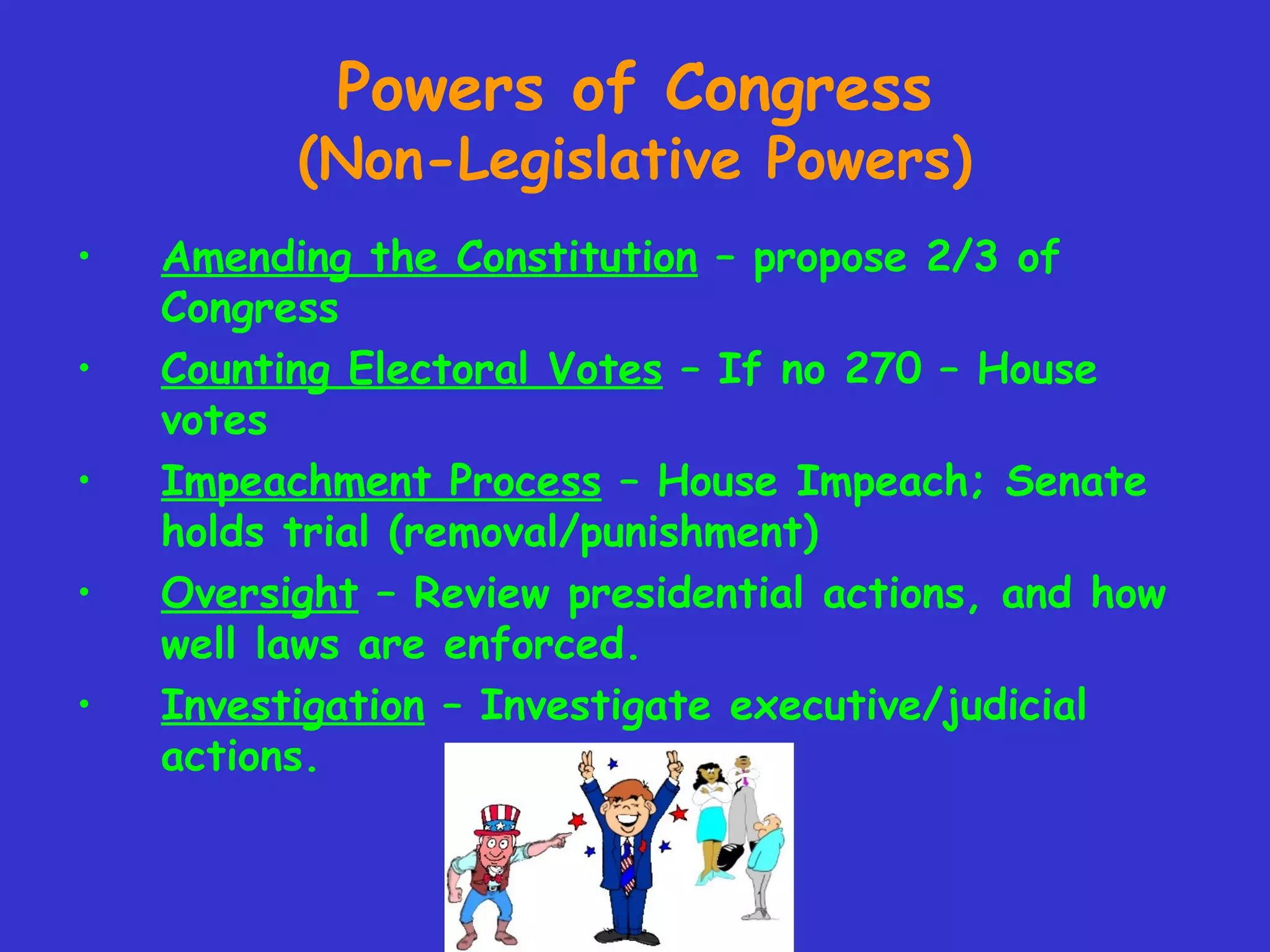 Powers of Congress
(Non-Legislative Powers)
• Amending the Constitution – propose 2/3 of
Congress
• Counting Electoral Votes – If no 270 – House
votes
• Impeachment Process – House Impeach; Senate
holds trial (removal/punishment)
• Oversight – Review presidential actions, and how
well laws are enforced.
• Investigation – Investigate executive/judicial
actions.
 