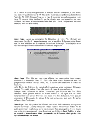 de la vitesse de votre microprocesseur et de votre nouvelle carte mère, il vaut mieux
une mémoire qui fonctionne à 100 Mhz (cette mémoire est vendue sous l'appellation
"certifiée PC 100"). Si vous n'avez pas ce type de mémoire, les performances de votre
futur PC risquent d'être handicapées par la mémoire que vous possédiez sur votre
ancienne carte mère. Nous vous conseillons donc pour cela de changer votre ancienne
mémoire pour une plus récente.
3ème étape : Avant de commencer le démontage de votre PC, effectuez une
sauvegarde. En effet, il y a des risques que vous soyez obligé de formater votre disque
dur. De plus, n'oubliez pas de créer une disquette de démarrage. Cette disquette vous
sera très utile pour réinstaller Windows® sur votre disque dur.
4ème étape : Une fois que vous avez effectué vos sauvegardes, vous pouvez
commencer à démonter votre PC. Pour cela, vous devez déconnecter tous les
périphériques externes (clavier, souris, etc.) et ouvrir votre ordinateur à l'aide d'un
tournevis.
Afin d'éviter de détériorer les circuits électroniques de votre ordinateur, déchargez
vous de l'électricité statique. Pour cela, touchez le capot de votre ordinateur.
Lorsque votre ordinateur est ouvert, commencez par étiqueter tous les câbles
existants. Vous pouvez utiliser du ruban adhésif et un stylo afin de noter
l'emplacement des câbles. Une fois que vous avez fini d'étiqueter, vous pouvez
commencer à déconnecter les câbles de la carte mère, ainsi que toutes les cartes
présentes dans l'ordinateur.
5ème étape : Une fois que tous les éléments sont retirés de la carte mère, vous pouvez
la sortir du boîtier. La carte est souvent fixée à l'aide de petites vis ou parfois par de
petits connecteurs en plastique qui la maintiennent. Dans ce cas précis, il vous faudra
une petite pince pour pouvoir retirer la carte de son boîtier. Afin de faciliter la mise
en place de la nouvelle carte mère, conservez les vis de fixation, ainsi que les cales
qui isolent la carte du boîtier.
 