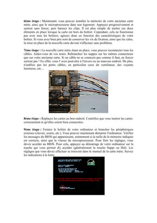 6ème étape : Maintenant, vous pouvez installer la mémoire de votre ancienne carte
mère, ainsi que le microprocesseur dans son logement. Appuyez progressivement et
surtout sans forcer, puis baissez les clips. Il est plus simple de mettre ces deux
éléments en place lorsque la carte est hors du boîtier. Cependant, cela ne fonctionne
pas avec tous les boîtiers, agissez donc en fonction des caractéristiques de votre
boîtier. Si vous avez bien pris soin de conserver les vis de fixation, ainsi que les cales,
la mise en place de la nouvelle carte devrait s'effectuer sans problème.
7ème étape : La nouvelle carte mère étant en place, vous pouvez reconnecter tous les
câbles. Aidez-vous de vos notes. Rebranchez les nappes sur les mêmes connecteurs
que sur votre ancienne carte. Si un câble ne se connecte pas comme il faut, ne forcez
surtout pas ! En effet, vous l' avez peut-être à l'envers ou au mauvais endroit. De plus,
n'oubliez pas les petits câbles, en particulier ceux du ventilateur, des voyants
lumineux, etc…
8ème étape : Replacez les cartes au bon endroit. Contrôlez que vous insérer les cartes
correctement et qu'elles soient bien connectées.
9ème étape : Fermez le boîtier de votre ordinateur et brancher les périphériques
externes (clavier, souris, etc.). Vous pouvez maintenant démarrer l'ordinateur. Vérifier
les messages du BIOS qui apparaissent, notamment si la taille de la mémoire indiquée
est correcte, ainsi que la vitesse du microprocesseur. Pour finir les réglages, vous
devez accéder au BIOS. Pour cela, appuyez au démarrage de votre ordinateur sur la
touche qui vous permet d'y accéder (généralement la touche Suppr ou Del). Les
réglages que vous devez effectuer se trouvent dans le manuel de la carte mère. Suivez
les indications à la lettre.
 