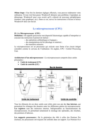 Registre de
Données
Registre
Accumulateur
Registre
Instruction
Registre
Adresse
Décodeur
De
Fonction
Registre
Conteur
Unité de contrôleUnité de traitement
10ème étape : Une fois les derniers réglages effectués, vous pouvez redémarrer votre
ordinateur. Si tout s'est bien passé, Windows® démarre sans problème. Cependant, au
démarrage, Windows® peut vous avertir qu'il a détecté de nouveaux périphériques
(modem, carte graphique, etc.). Dans ce cas, suivez les instructions à l'écran et laissez
Windows® faire son travail.
Le microprocesseur (CPU)
IV- Le Microprocesseur (CPU)
Définition : On appelle processeur tout dispositif électronique capable d‟interpréter et
exécuter des instruction il permet de réaliser :
- des opérations arithmétiques et logiques ;
- des manipulations de bit (décalage et rotation) ;
- des transferts mémoire.
Le microprocesseur est un processeur qui exécute sous forme d‟un circuit intégré
considéré comme le cerveau de l‟ordinateur. En anglais, CPU : Central Processing
Unit.
Architecture d’un microprocesseur : Le microprocesseur comporte deux unités
principales :
 Unité de traitement (UT)
 Unité de contrôle (UC)
Tous les éléments de ces deux unités sont reliés entre eux par des bus internes, qui
permettent les échanges des données entre les différentes parties de microprocesseur.
Les registres sont des mémoires internes. Indispensables au fonctionnement du
microprocesseur, ils permettant notamment le stockage des opérandes, des résultats,
des pointeurs d‟adresses.
Les supports processeurs : De la génération des 486 à celles des Pentium Pro
(incluse), les processeurs ont toujours été enfichés dans un support. Les Pentium II et
 