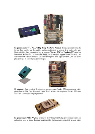 les processeurs "FC-PGA" (Flip Chip-Pin Grid Array), ils se présentent sous la
forme d'un carré avec des petites pattes dorées qui se relient à la carte mère par
l'intermédiaire d'un connecteur qui se nomme "Socket 370" ou "Socket 423" pour les
Pentium® 4 d'Intel®. Le format FC-PGA est le nouveau support des Celeron® 2 et
des Pentium® III et 4 d'Intel®. Ce format remplace petit à petit le Slot One, car il est
plus pratique et surtout plus économique.
Remarque : il est possible de connecter un processeur Socket 370 sur une carte mère
possédant un Slot One. Pour cela, vous devez acheter un adaptateur Socket 370 vers
Slot One ; l'inverse n'est pas possible.
les processeurs "Slot A", tout comme le Slot One d'Intel®, les processeurs Slot A se
présentent sous la forme d'une cartouche rigide. Cette dernière se relie à la carte mère
 