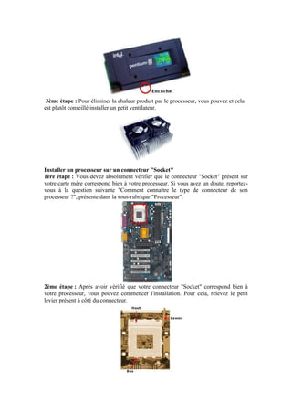 3ème étape : Pour éliminer la chaleur produit par le processeur, vous pouvez et cela
est plutôt conseillé installer un petit ventilateur.
Installer un processeur sur un connecteur "Socket"
1ère étape : Vous devez absolument vérifier que le connecteur "Socket" présent sur
votre carte mère correspond bien à votre processeur. Si vous avez un doute, reportez-
vous à la question suivante "Comment connaître le type de connecteur de son
processeur ?", présente dans la sous-rubrique "Processeur".
2ème étape : Après avoir vérifié que votre connecteur "Socket" correspond bien à
votre processeur, vous pouvez commencer l'installation. Pour cela, relevez le petit
levier présent à côté du connecteur.
 