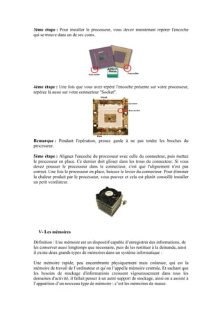 3ème étape : Pour installer le processeur, vous devez maintenant repérer l'encoche
qui se trouve dans un de ses coins.
4ème étape : Une fois que vous avez repéré l'encoche présente sur votre processeur,
repérez là aussi sur votre connecteur "Socket".
Remarque : Pendant l'opération, prenez garde à ne pas tordre les broches du
processeur.
5ème étape : Alignez l'encoche du processeur avec celle du connecteur, puis mettez
le processeur en place. Ce dernier doit glisser dans les trous du connecteur. Si vous
devez pousser le processeur dans le connecteur, c'est que l'alignement n'est pas
correct. Une fois le processeur en place, baissez le levier du connecteur. Pour éliminer
la chaleur produit par le processeur, vous pouvez et cela est plutôt conseillé installer
un petit ventilateur.
V- Les mémoires
Définition : Une mémoire est un dispositif capable d‟enregistrer des informations, de
les conserver aussi longtemps que nécessaire, puis de les restituer à la demande, ainsi
il existe deux grands types de mémoires dans un système informatique :
Une mémoire rapide, peu encombrante physiquement mais coûteuse, qui est la
mémoire de travail de l‟ordinateur et qu‟on l‟appelle mémoire centrale. Et sachant que
les besoins de stockage d'informations croissent vigoureusement dans tous les
domaines d'activité, il fallait penser à un autre support de stockage, ainsi on a assisté à
l‟apparition d‟un nouveau type de mémoire : c‟est les mémoires de masse.
 