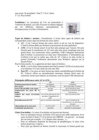 sous écran. Ils possèdent 1 baie 5‟‟1/4 et 1 baies
3‟‟1/2. Peu évolutif.
Ventilation : La circulation de l‟air est primordiale à
l‟intérieur du bottier, ceci afin d‟évacuer la chaleur dégagée
par les différents éléments, principalement le
microprocesseur et le bloc d‟alimentation.
Types de boîtiers : normes : Actuellement, il existe deux types de boîtiers qui
correspondent à deux types de formats de cartes mères :
 AT : C‟est l‟ancien format des cartes mères et est en voie de disparition.
C‟était le format dédié aux Pentium et processeurs de cette génération.
 ATX : C‟est le format actuel, Il est bien plus pratique que l‟ancien. On peut
bricoler pour le transformer en AT mais cela reste assez compliqué pour pas
grand chose. Les connecteurs séries, parallèles, USB s‟intègrent directement
dans le boîtier. Le processeur est situé sous l‟alimentation. L‟alimentation qui
d‟ailleurs n‟est pas la même que celle du AT. Celui-ci est plus évolué et
permet d‟éteindre l‟ordinateur directement sous Windows appuyer sur le
bouton Power.
Pour le futur proche, il y a apparition de deux types de boîtiers :
 NLX : c‟est le futur format proposé par Intel (comme l‟ATX) où le processeur
et ta mémoire vive sont situés sur une carte fille.
 Easy PC : c‟est aussi un futur format qui réduit considérablement le bottier du
PC. Celui-ci offrira un encombrement minimum (format Slim) mais les
extensions seront aussi réduites au minimum, seuls les ports USB subsisteront.
Principales différences entre AT et ATX :
AT ATX
Positionnement dans le bottier en largueur en hauteur
Port clavier Dim 5 broches PS/2 (mini-Din, 6 brodes)
Ports USB, parallèle, com, souris sur slot sur le bord de la carte
Emplacement des ports DE et
floppy
variable en principe en bord de carte. du
coté lecteurs
Support des cartes d’extension
longues
oui, sur les slots qui ne sont
pas dans l‟alignement du
CPU
Oui, sur tous tes slots
Refroidissement du CPU par un ventilateur spécifique par le ventilateur de
l‟alimentation (+un spécifique au
besoin)
Alimentation de la carte mère en 5V et 12V en 3,3V, 5V et 12V
Commande marche/arrêt manuelle manuelle et automatique
Choix d’un boîtier : Le choix d‟un boîtier est fonction des besoins.
- Pour un utilisateur moyen, un boîtier ATX moyen tour suffit amplement. Il est
assez évolutif (3 baies 5”1/4 un lecteur de CDROM + un graveur + un disque
dur sur rack par exemple : 2 à 3 disques durs internes…) ;
- Pour un utilisateur disposant de beaucoup de périphériques, le choix d‟un
boîtier grand tour s‟impose ;
- Pour ceux qui désirent un bottier évolutif et sécurisant, le format grand tour
 